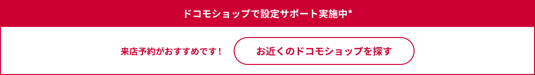 ドコモショップで設定サポート実施中 来店予約がおすすめです！ お近くのドコモショップを探す
