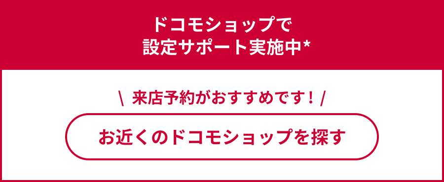 ドコモショップで設定サポート実施中 来店予約がおすすめです！ お近くのドコモショップを探す