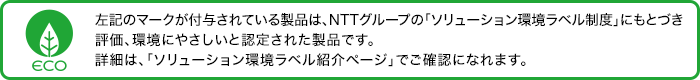 ソリューション環境ラベルのマークが付与されている製品は、NTTグループの「ソリューション環境ラベル制度」にもとづき評価、環境にやさしいと認定された製品です。詳細は、「ソリューション環境ラベル紹介ページ」でご確認になれます。