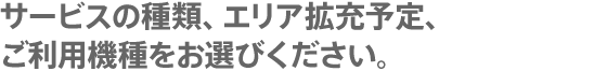 サービスの種類、エリア拡充予定、ご利用機種をお選びください。