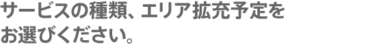 サービスの種類、エリア拡充予定をお選びください。