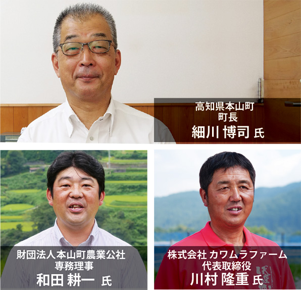 細川 博司 氏 高知県本山町 町長 和田 耕一 氏 財団法人本山町農業公社 専務理事 川村 隆重 氏 株式会社 カワムラファーム 代表取締役