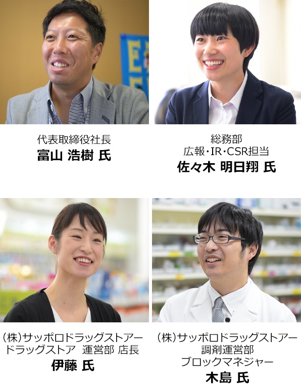代表取締役社長 富山 浩樹 氏 総務部 広報・IR・CSR担当 佐々木 明日翔 氏 (株) サッポロドラッグストアー ドラッグストア 運営部 店長 伊藤 氏 (株) サッポロドラッグストアー 調剤運営部 ブロックマネジャー 木島 氏