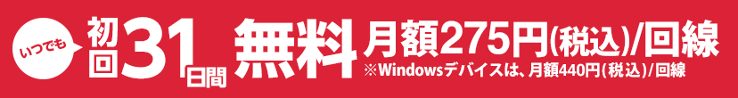 いつでも初回31日間無料 月額275円(税込)/回線※Windowsデバイスは、月額440円(税込)/回線