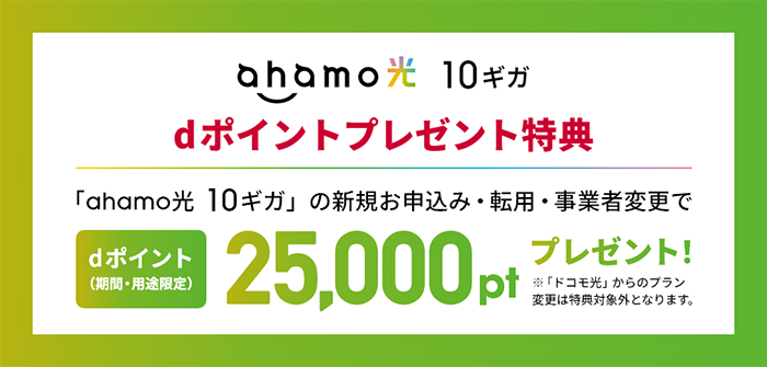 ahamo光 10ギガ dポイントプレゼント特典 「ahamo光 10ギガ」の新規お申込み・転用・事業者変更で dポイント(期間・用途限定)25,000ptプレゼント! ※「ドコモ光」からのプラン変更は特典対象外となります。