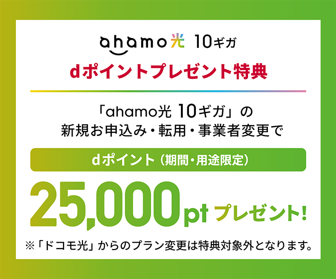 ahamo光 10ギガ dポイントプレゼント特典 「ahamo光 10ギガ」の新規お申込み・転用・事業者変更で dポイント（期間・用途限定）25,000ptプレゼント！ ※「ドコモ光」からのプラン変更は特典対象外となります。