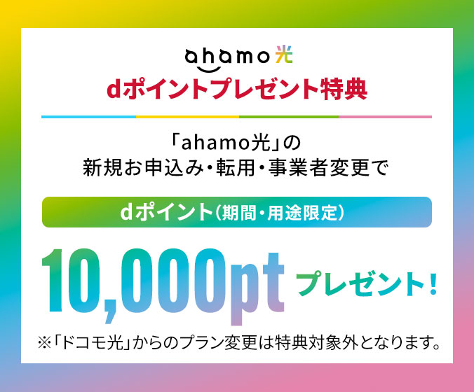 ahamo光 dポイントプレゼント特典 「ahamo光」の新規お申込み・転用・事業者変更で dポイント(期間・用途限定)10,000ptプレゼント! ※「ドコモ光」からのプラン変更は特典対象外となります。
