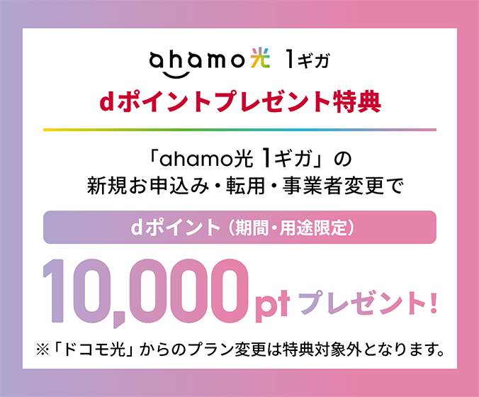 ahamo光 1ギガ dポイントプレゼント特典 「ahamo光 1ギガ」の新規お申込み・転用・事業者変更で dポイント(期間・用途限定)10,000ptプレゼント! ※「ドコモ光」からのプラン変更は特典対象外となります。