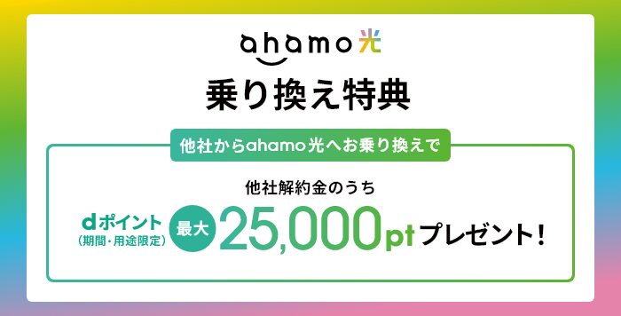 ahamo光 乗り換え特典 他社からahamo光10ギガへのお乗り換えで 他社解約金のうちdポイント（期間・用途限定） 最大25,000ptプレゼント！ ※「ahamo光 1ギガ」へのお乗り換えの場合は、最大11,000pt