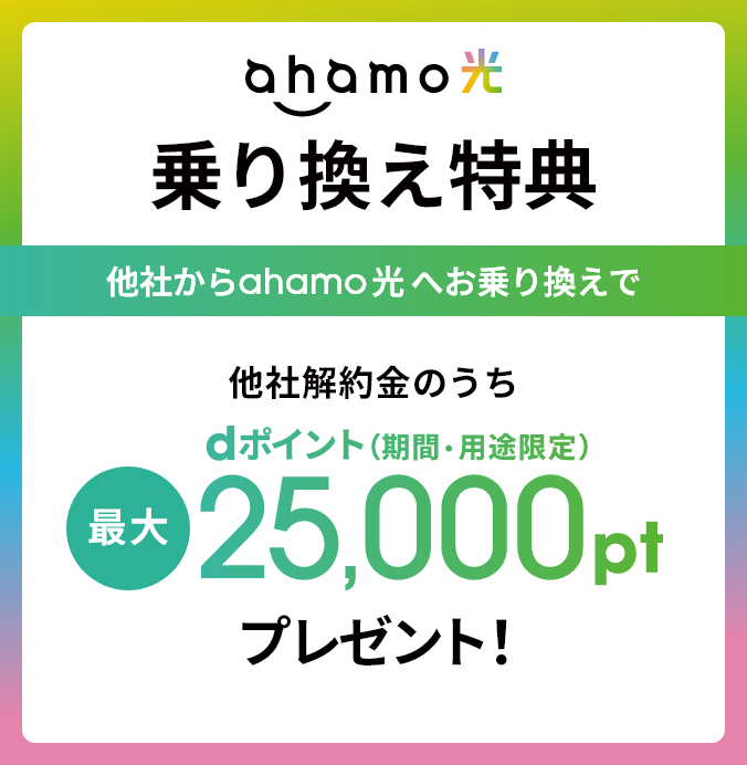 ahamo光 乗り換え特典 他社からahamo光10ギガへのお乗り換えで 他社解約金のうちdポイント（期間・用途限定） 最大25,000ptプレゼント！ ※「ahamo光 1ギガ」へのお乗り換えの場合は、最大11,000pt