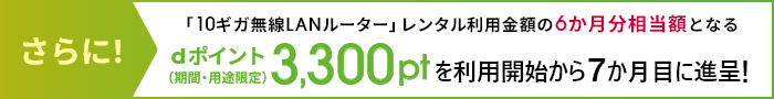 さらに!「10ギガ無線LANルーター」レンタル利用金額の6か月分相当額となるdポイント(期間・用途限定)3,300ptを進呈を利用開始から7か月目に進呈!