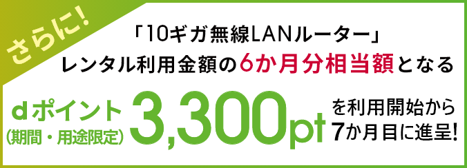 さらに!「10ギガ無線LANルーター」レンタル利用金額の6か月分相当額となるdポイント(期間・用途限定)3,300ptを進呈を利用開始から7か月目に進呈!