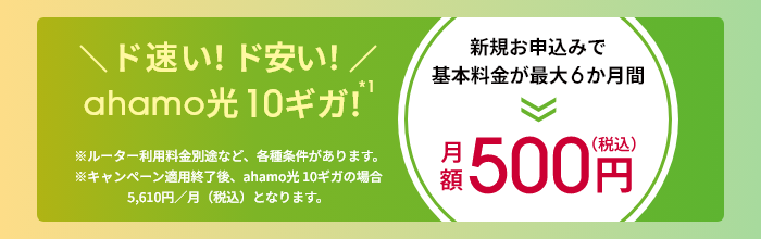 \ド速い!ド安い!/ahamo光 10ギガ!新規お申込みで基本料金が最大6か月間 月額500円(税込) ※ルーター利用料金別途など、各種条件があります。※キャンペーン適用終了後、ahamo光 10ギガの場合5,610円/月(税込)となります。