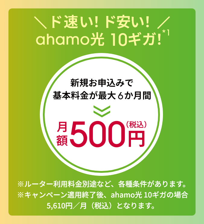 \ド速い!ド安い!/ahamo光 10ギガ!新規お申込みで基本料金が最大6か月間 月額500円(税込) ※ルーター利用料金別途など、各種条件があります。※キャンペーン適用終了後、ahamo光 10ギガの場合5,610円/月(税込)となります。
