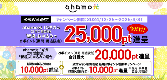 ①ahamo光【公式Web限定】キャンペーン期間：2024/12/25～2025/3/31 ahamo光 10ギガ（2年定期契約）の「新規」お申込みでdポイント（期間・用途限定）25,000pt進呈 今だけ！②ahamo光 1ギガ（2年定期契約）「新規」お申込みの場合 dポイント（期間・用途限定）合計最大20,000pt進呈（1）新規お申込み特典 10,000pt進呈＋（2）【公式Web期間限定】新規dポイント増額キャンペーン dポイント（期間・用途限定）10,000pt進呈※転用・事業者変更は対象外