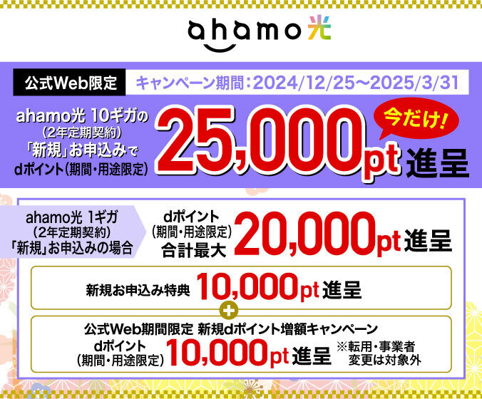 ①ahamo光【公式Web限定】キャンペーン期間：2024/12/25～2025/3/31 ahamo光 10ギガ（2年定期契約）の「新規」お申込みでdポイント（期間・用途限定）25,000pt進呈 今だけ！②ahamo光 1ギガ（2年定期契約）「新規」お申込みの場合 dポイント（期間・用途限定）合計最大20,000pt進呈（1）新規お申込み特典 10,000pt進呈＋（2）【公式Web期間限定】新規dポイント増額キャンペーン dポイント（期間・用途限定）10,000pt進呈※転用・事業者変更は対象外