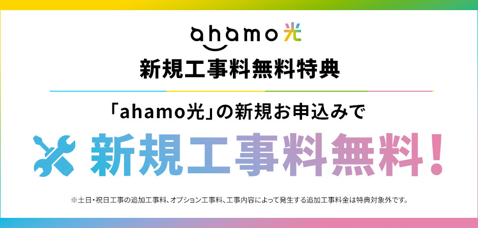ahamo光 新規工事料無料特典 「ahamo光」の新規お申込みで 新規工事料無料! ※土日・祝日工事の追加工事料、オプション工事料、工事内容によって発生する追加工事料金は特典対象外です。
