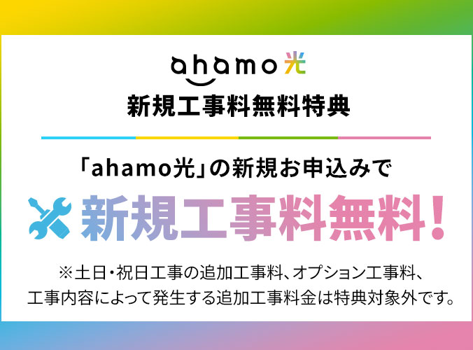 ahamo光 新規工事料無料特典 「ahamo光」の新規お申込みで 新規工事料無料! ※土日・祝日工事の追加工事料、オプション工事料、工事内容によって発生する追加工事料金は特典対象外です。