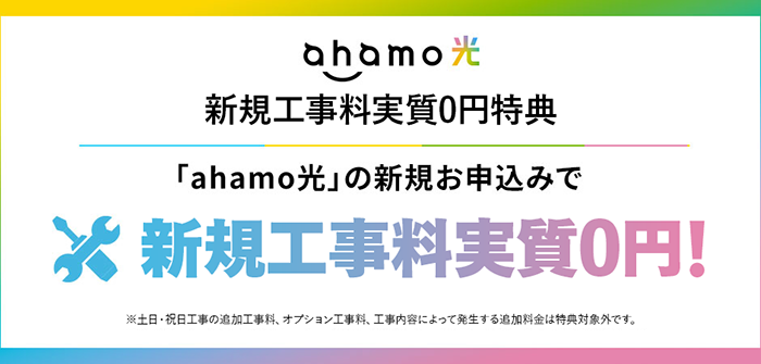 ahamo光 新規工事料実質0円特典「ahamo光」の新規お申込みで新規工事料実質0円!※土日・祝日工事の追加工事料、オプション工事料、工事内容によって発生する追加料金は特典対象外です。