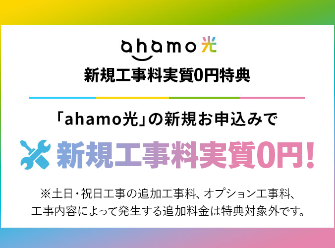 ahamo光 新規工事料実質0円特典「ahamo光」の新規お申込みで新規工事料実質0円!※土日・祝日工事の追加工事料、オプション工事料、工事内容によって発生する追加料金は特典対象外です。