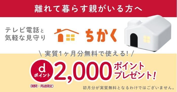離れて暮らす親がいる方へ テレビ電話と気軽な見守りができるちかく 実質1ヶ月分無料で使える! dポイント2,000ポイントプレゼント!(期間・用途限定) 初月分が実質無料となるわけではございません。
