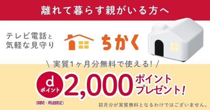 離れて暮らす親がいる方へ テレビ電話と気軽な見守りができるちかく 実質1ヶ月分無料で使える! dポイント2,000ポイントプレゼント!(期間・用途限定) 初月分が実質無料となるわけではございません。