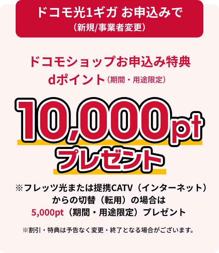 ドコモ光1ギガお申し込みで（新規/事業者変更）ドコモショップお申し込み特典dポイント（期間・用途限定）10,000ptプレゼント フレッツ光または提携CATV（インターネット）からの切替（転用）の場合は10,000pt（期間・用途限定）プレゼント ※割引・特典は予告なく変更・終了となる場合がございます。