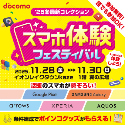 参加無料！誰でも参加OK！’25最新冬コレクション スマホ体験フェスティバル 2025年11月28日（金曜）～2025年11月30日（日曜） イオンレイクタウンkaze 1階 翼の広場 Androidを体験しよう！ 話題のスマホが勢ぞろい！ Google Pixel，SAMSUNG Galaxy，arrows，XPERIA，AQUOS 条件達成でポインコグッズがもらえる！