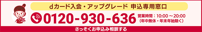 dカード入会・アップグレード申込専用窓口 0120-930-636 営業時間:10:00~20:00(年中無休・年末年始除く) さっそくお申込み相談する
