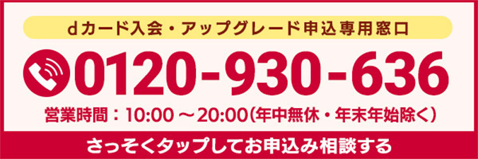 dカード入会・アップグレード申込専用窓口 0120-930-636 営業時間:10:00~20:00(年中無休・年末年始除く) さっそくタップしてお申込み相談する