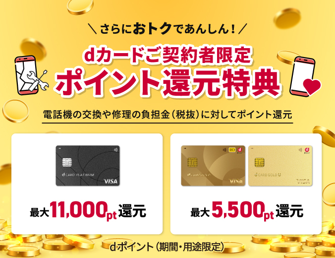 【dカードご契約者限定 ポイント還元特典】さらにおトクであんしん! 電話機の交換や修理の負担金(税抜)に対してポイント還元 dカード PLATINUM契約者:dポイント(期間・用途限定)最大11,000pt還元 還元 dカード GOLD・dカード GOLD U契約者:dポイント(期間・用途限定)最大5,500pt還元