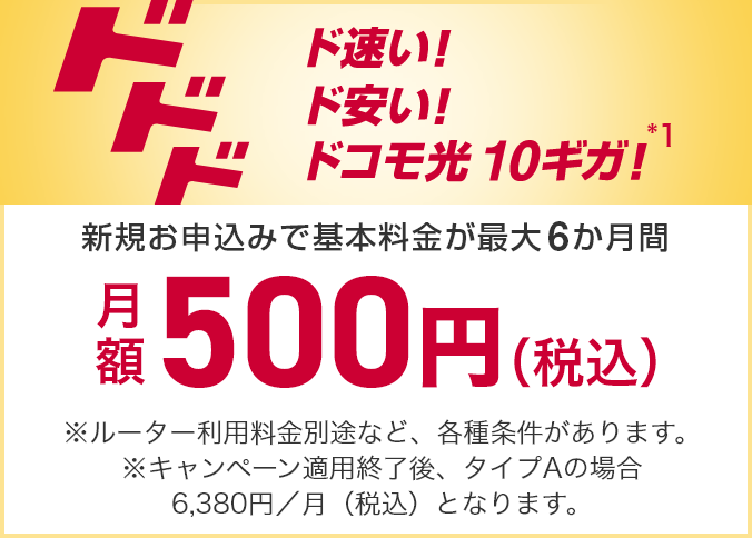 ド速い!ド安い!ドコモ光10ギガ!新規お申込みで基本料金が最大6か月間月額500円(税込)※ルーター利用料金別途など、各種条件があります。※キャンペーン適用終了後、タイプAの場合6,380円/月(税込)となります。