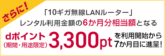 さらに!「10ギガ無線LANルーター」レンタル利用金額の6か月分相当額となるdポイント(期間・用途限定)3,300ptを利用開始から7か月目に進呈!