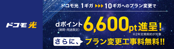 「ドコモ光」ドコモ光 1ギガから10ギガへのプラン変更で dポイント(期間・用途限定)6,600pt進呈! ※2年定期契約が対象 さらに、プラン変更工事料無料!!