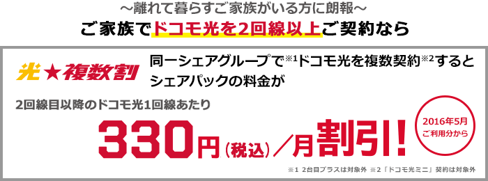 光★複数割 ~離れて暮らすご家族がいる方に朗報~ ご家族でドコモ光を2回線以上ご契約なら 同一シェアグループ(注意1)でドコモ光を複数契約(注意2)するとシェアパックの料金が2回線目以降のドコモ光1回線あたり月額330円(税込)割引! 2016年5月ご利用分から (注意3)2台目プラスは対象外(注意4)「ドコモ光ミニ」契約は対象外