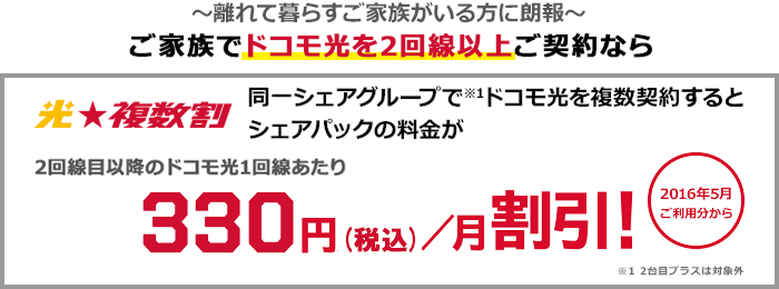 光★複数割 ~離れて暮らすご家族がいる方に朗報~ ご家族でドコモ光を2回線以上ご契約なら 同一シェアグループ(注意1)でドコモ光を複数契約するとシェアパックの料金が2回線目以降のドコモ光1回線あたり月額330円(税込)割引! 2016年5月ご利用分から (注意1)2台目プラスは対象外