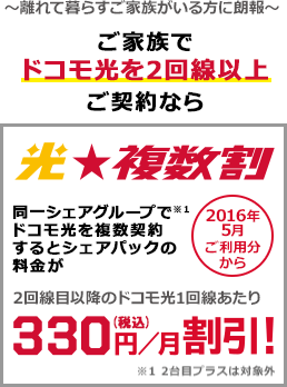 光★複数割 ~離れて暮らすご家族がいる方に朗報~ ご家族でドコモ光を2回線以上ご契約なら 同一シェアグループ(注意1)でドコモ光を複数契約するとシェアパックの料金が2回線目以降のドコモ光1回線あたり月額330円(税込)割引! 2016年5月ご利用分から (注意1)2台目プラスは対象外