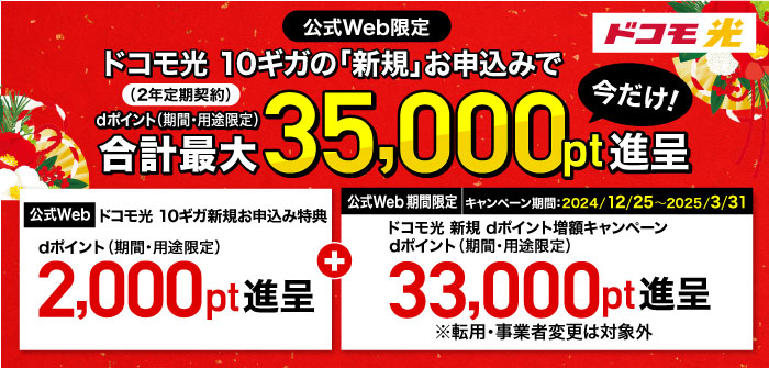 ドコモ光【公式Web限定】ドコモ光 10ギガ(2年定期契約)の「新規」お申込みでdポイント(期間・用途限定)合計最大35,000pt進呈 今だけ!①「【公式Web】ドコモ光 10ギガ新規お申込み特典」dポイント(期間・用途限定)2,000pt進呈+②キャンペーン期間:2024/12/25~2025/3/31 「【公式Web 期間限定】ドコモ光 新規 dポイント増額キャンペーン」dポイント(期間・用途限定)33,000pt進呈※転用・事業者変更は対象外