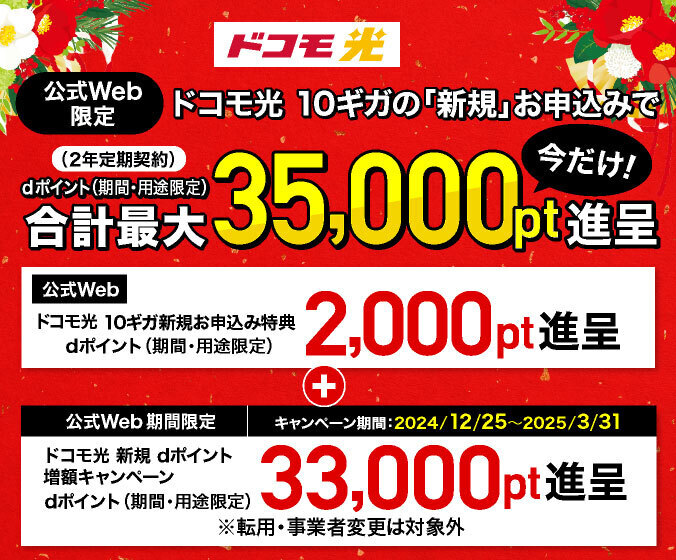 ドコモ光【公式Web限定】ドコモ光 10ギガ(2年定期契約)の「新規」お申込みでdポイント(期間・用途限定)合計最大35,000pt進呈 今だけ!①「【公式Web】ドコモ光 10ギガ新規お申込み特典」dポイント(期間・用途限定)2,000pt進呈+②キャンペーン期間:2024/12/25~2025/3/31 「【公式Web 期間限定】ドコモ光 新規 dポイント増額キャンペーン」dポイント(期間・用途限定)33,000pt進呈※転用・事業者変更は対象外