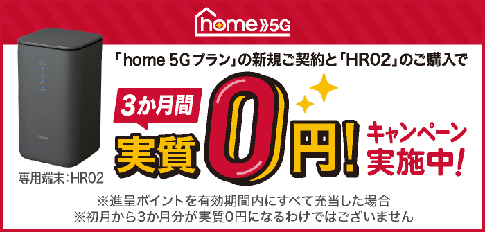 「home 5G プラン」の新規ご契約と「HR02」のご購入で3か月間 実質0円！キャンペーン実施中！※進呈ポイントを有効期間内にすべて充当した場合※初月から3か月分が実質0円になるわけではございません