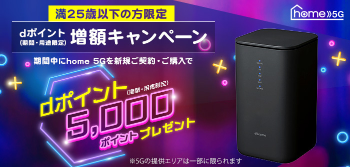 home 5G 満25歳以下の方限定 dポイント(期間・用途限定)増額キャンペーン 期間中にhome 5Gを新規ご契約・ご購入でdポイント(期間・用途限定)5,000ポイントプレゼント ※5Gの提供エリアは一部に限られます