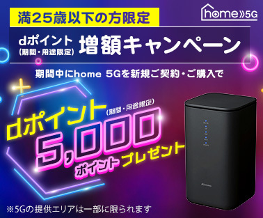 home 5G 満25歳以下の方限定 dポイント(期間・用途限定)増額キャンペーン 期間中にhome 5Gを新規ご契約・ご購入でdポイント(期間・用途限定)5,000ポイントプレゼント ※5Gの提供エリアは一部に限られます