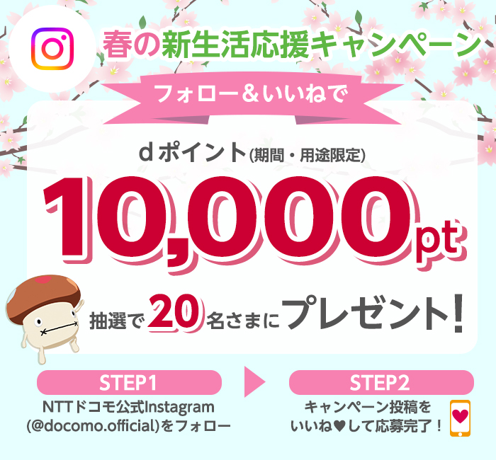 春の新生活応援キャンペーンフォロー＆いいねでdポイント(期間・用途限定)10,000pt抽選で20名さまにプレゼント！STEP1NTTドコモ公式InstagramをフォローSTEP2キャンペーン投稿をいいねして応募完了！