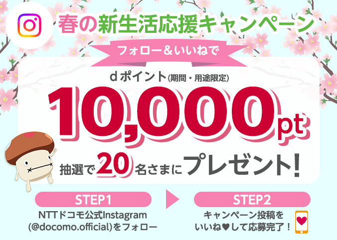 春の新生活応援キャンペーンフォロー＆いいねでdポイント(期間・用途限定)10,000pt抽選で20名さまにプレゼント！STEP1NTTドコモ公式InstagramをフォローSTEP2キャンペーン投稿をいいねして応募完了！