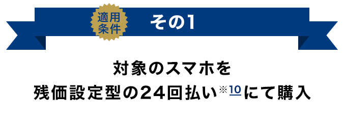 適用条件その1 対象のスマホを残価設定型の24回払い（※10）にて購入