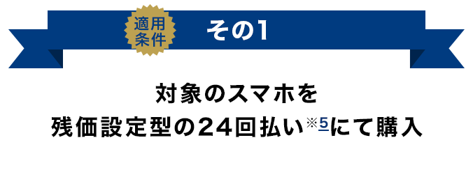 適用条件その1 対象のスマホを残価設定型の24回払い(※5)にて購入
