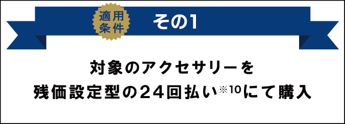 適用条件その1 対象のアクセサリーを残価設定型の24回払い（※10）にて購入