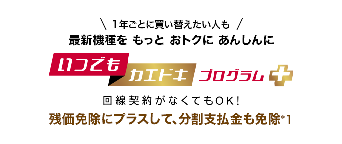 1年ごとに買い替えたい人も最新機種をもっとおトクにあんしんに いつでもカエドキプログラム＋ 回線契約がなくてもOK！ 残価免除にプラスして、分割支払金も免除*1