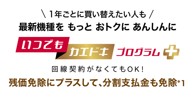 1年ごとに買い替えたい人も最新機種をもっとおトクにあんしんに いつでもカエドキプログラム＋ 回線契約がなくてもOK！ 残価免除にプラスして、分割支払金も免除*1