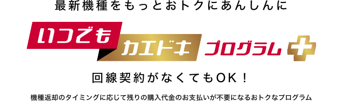 最新機種をもっとおトクにあんしんに いつでもカエドキプログラム+ 回線契約がなくてもOK!機種返却のタイミングに応じて残りの購入代金のお支払いが不要になるおトクなプログラム